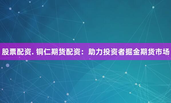 股票配资. 铜仁期货配资：助力投资者掘金期货市场