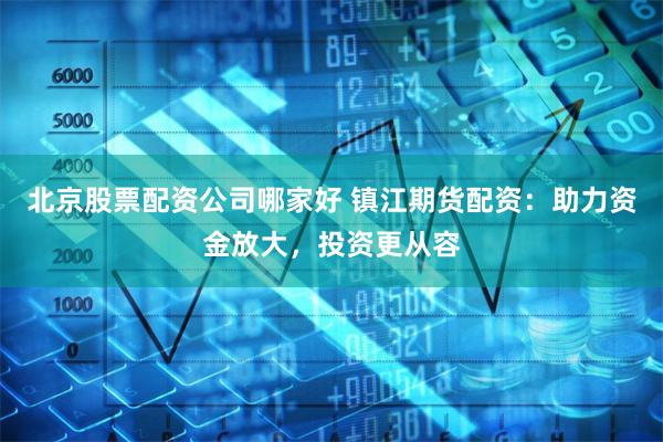 北京股票配资公司哪家好 镇江期货配资：助力资金放大，投资更从容