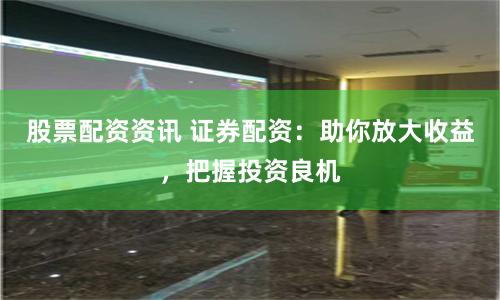 股票配资资讯 证券配资：助你放大收益，把握投资良机