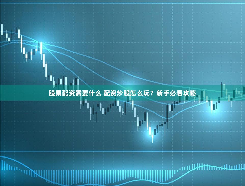 股票配资需要什么 配资炒股怎么玩？新手必看攻略